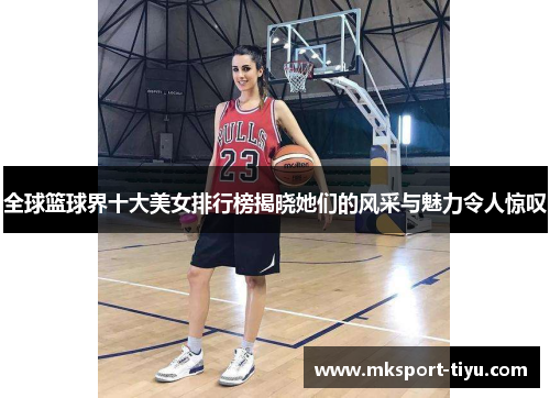 全球篮球界十大美女排行榜揭晓她们的风采与魅力令人惊叹
