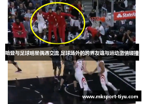 哈登与足球明星偶遇交流 足球场外的跨界友谊与运动激情碰撞