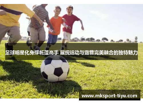 足球明星化身撑帐篷高手 展现运动与露营完美融合的独特魅力