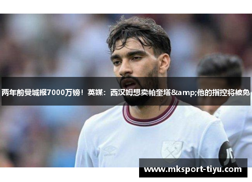 两年前曼城报7000万镑！英媒：西汉姆想卖帕奎塔&他的指控将被免